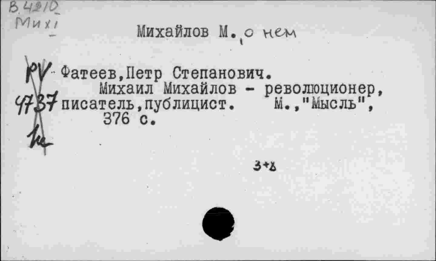 ﻿Ь.щ/Р
Мих/
Михайлов М. о нелл
Фатеев,Петр Степанович.
\1.	Михаил Михайлов - революционер,
9?37 писатель,публицист. М.,"Мысль",
Е	376 с.